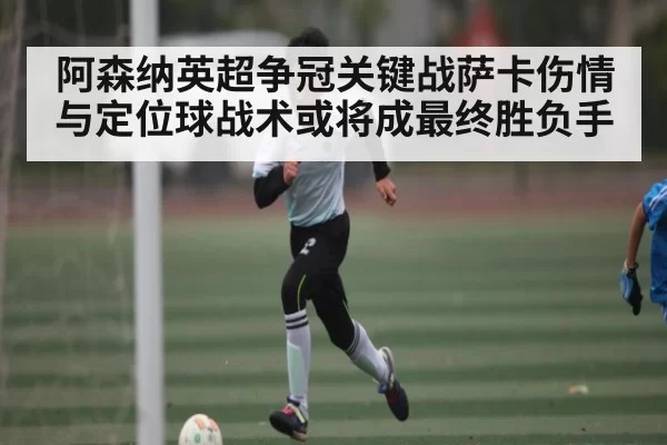 阿森纳英超争冠关键战萨卡伤情与定位球战术或将成最终胜负手(leisu)